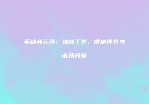 毛铺苦荞酒：独特工艺、健康理念与市场分析