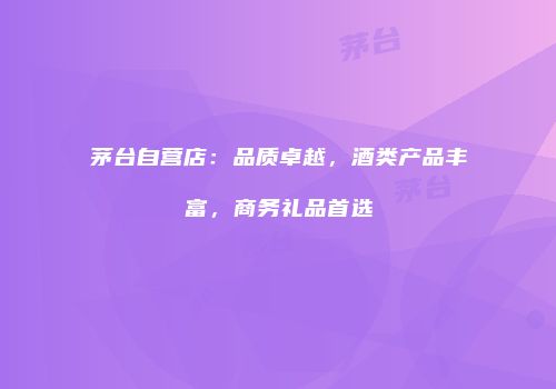 茅台自营店：品质卓越，酒类产品丰富，商务礼品首选