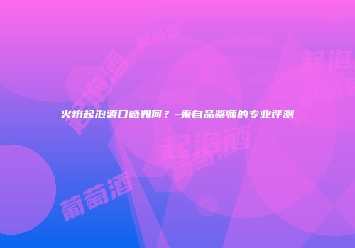 火焰起泡酒口感如何？-来自品鉴师的专业评测