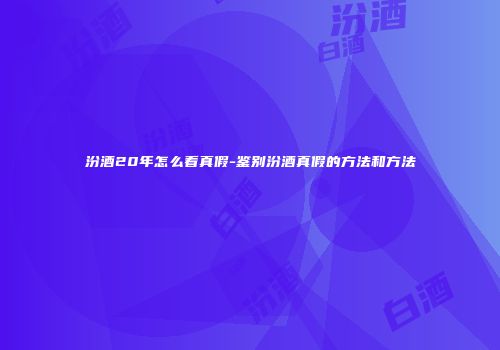 汾酒20年怎么看真假-鉴别汾酒真假的方法和方法