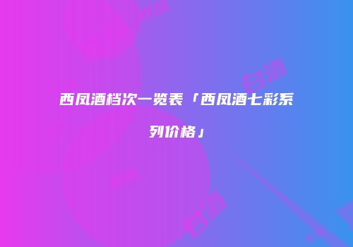 西凤酒档次一览表「西凤酒七彩系列价格」