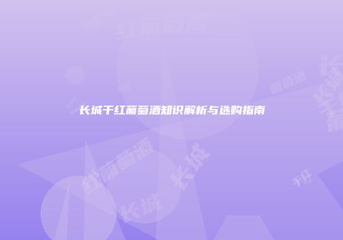 长城干红葡萄酒知识解析与选购指南