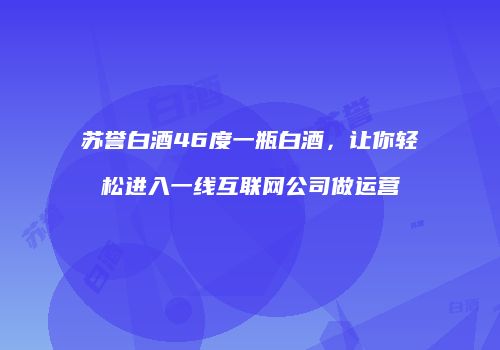 苏誉白酒46度一瓶白酒，让你轻松进入一线互联网公司做运营