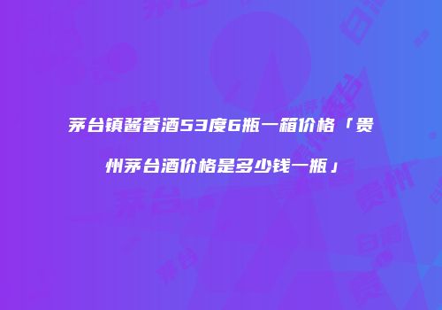 茅台镇酱香酒53度6瓶一箱价格「贵州茅台酒价格是多少钱一瓶」