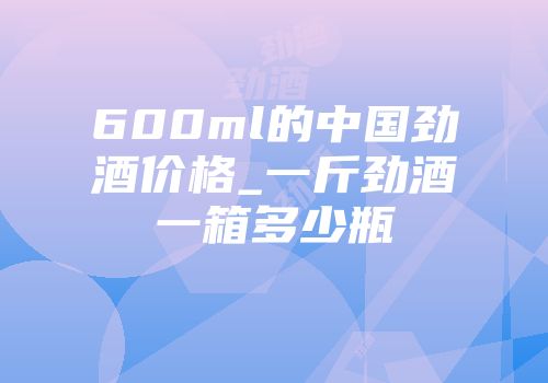 600ml的中国劲酒价格_一斤劲酒一箱多少瓶