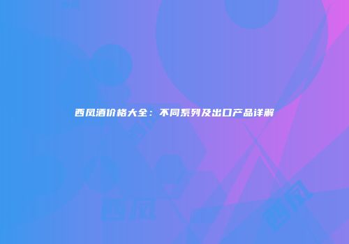 西凤酒价格大全：不同系列及出口产品详解