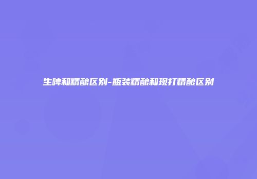 生啤和精酿区别-瓶装精酿和现打精酿区别
