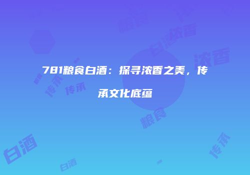 781粮食白酒：探寻浓香之美，传承文化底蕴