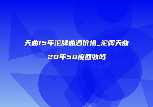 天曲15年沱牌曲酒价格_沱牌天曲20年50度回收吗