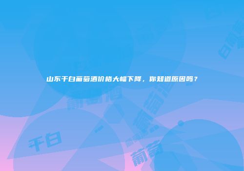 山东干白葡萄酒价格大幅下降，你知道原因吗？