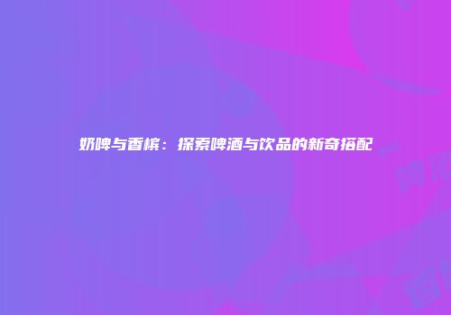 奶啤与香槟：探索啤酒与饮品的新奇搭配