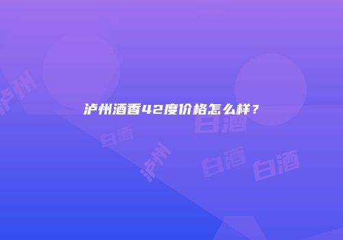 泸州酒香42度价格怎么样？
