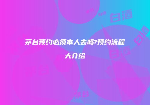 茅台预约必须本人去吗?预约流程大介绍