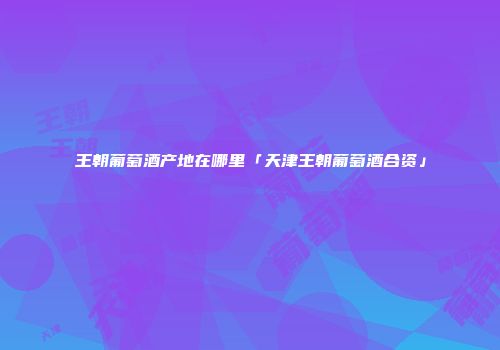 王朝葡萄酒产地在哪里「天津王朝葡萄酒合资」