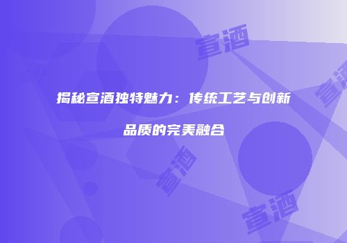 揭秘宣酒独特魅力：传统工艺与创新品质的完美融合