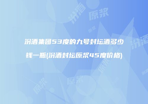 汾酒集团53度的九号封坛酒多少钱一瓶(汾酒封坛原浆45度价格)