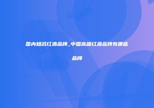 国内知名红酒品牌_中国高端红酒品牌有哪些品牌