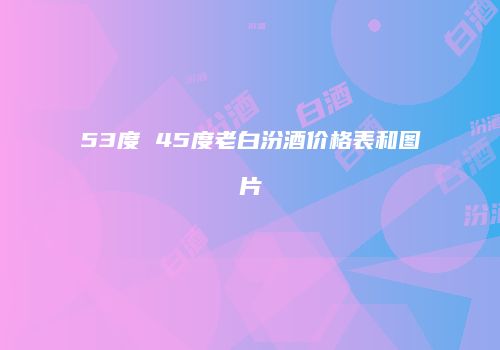 53度 45度老白汾酒价格表和图片