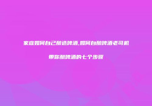 家庭如何自己酿造啤酒,如何自酿啤酒老司机带你酿啤酒的七个步骤