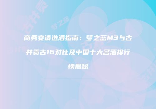 商务宴请选酒指南：梦之蓝M3与古井贡古16对比及中国十大名酒排行榜揭秘
