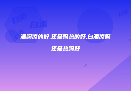 酒喝凉的好,还是喝热的好,白酒凉喝还是热喝好
