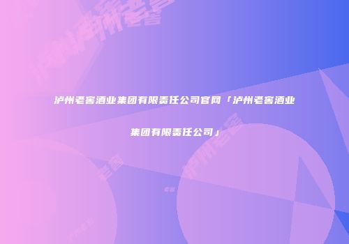 泸州老窖酒业集团有限责任公司官网「泸州老窖酒业集团有限责任公司」