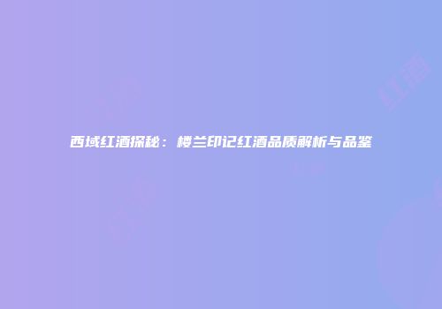 西域红酒探秘：楼兰印记红酒品质解析与品鉴