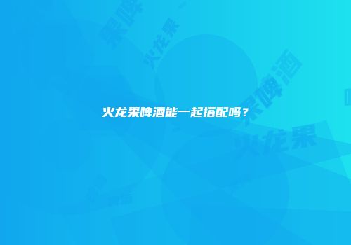 火龙果啤酒能一起搭配吗？