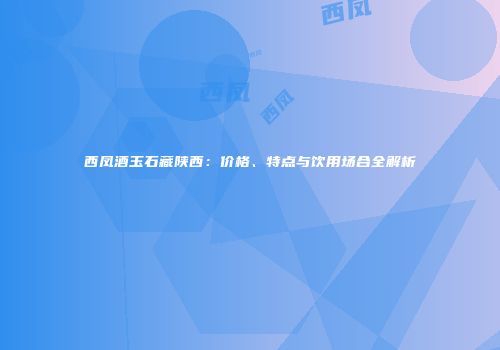 西凤酒玉石藏陕西：价格、特点与饮用场合全解析