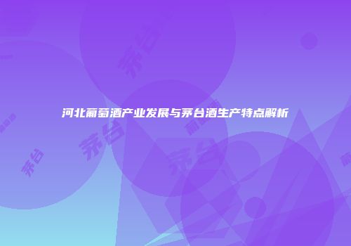 河北葡萄酒产业发展与茅台酒生产特点解析