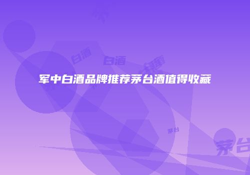军中白酒品牌推荐茅台酒值得收藏