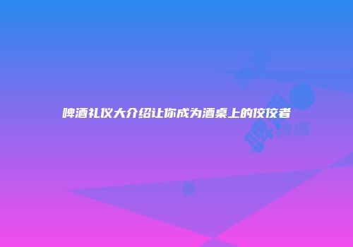 啤酒礼仪大介绍让你成为酒桌上的佼佼者