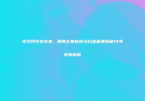 初次拜访女友家：酒类礼物选择与白金酱酒珍藏15年辨别指南