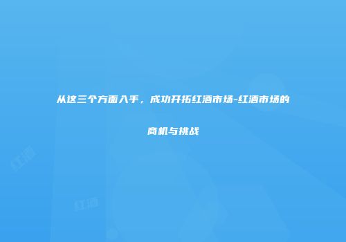 从这三个方面入手，成功开拓红酒市场-红酒市场的商机与挑战