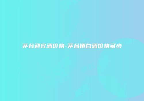 茅台迎宾酒价格-茅台镇白酒价格多少
