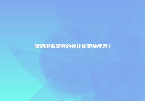 啤酒混着喝真的会让你更快醉吗？