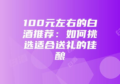 100元左右的白酒推荐：如何挑选适合送礼的佳酿