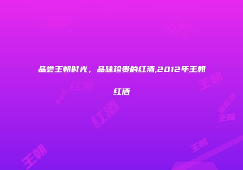品尝王朝时光，品味珍贵的红酒,2012年王朝红酒