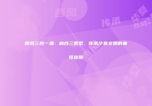 西凤三合一酒：融合三香型，传承华夏文明的奢侈佳酿