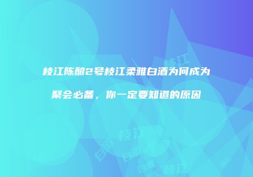 枝江陈酿2号枝江柔雅白酒为何成为聚会必备，你一定要知道的原因