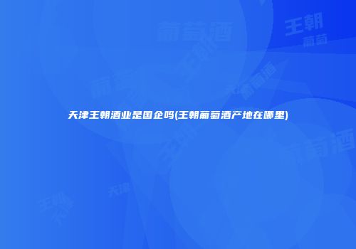 天津王朝酒业是国企吗(王朝葡萄酒产地在哪里)