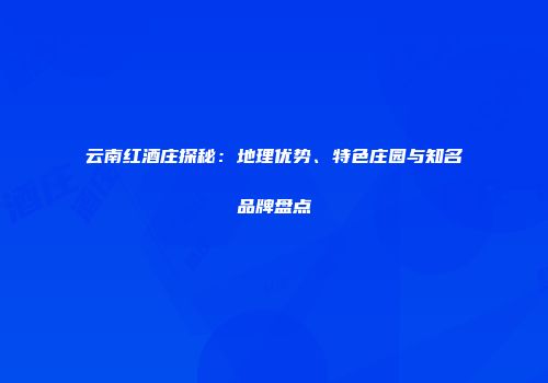 云南红酒庄探秘：地理优势、特色庄园与知名品牌盘点