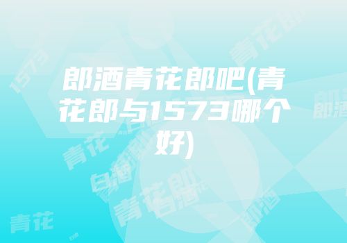 郎酒青花郎吧(青花郎与1573哪个好)