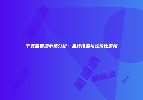 宁夏葡萄酒市场分析：品牌排名与性价比解析