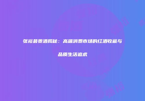 张裕最贵酒揭秘：高端消费市场的红酒收藏与品质生活追求