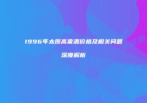 1996年太原高粱酒价格及相关问题深度解析