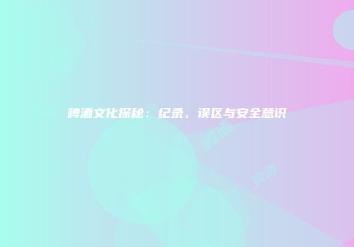 啤酒文化探秘：纪录、误区与安全意识