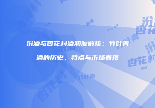 汾酒与杏花村酒渊源解析：竹叶青酒的历史、特点与市场表现