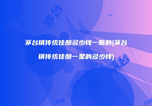 茅台镇传统佳酿多少钱一瓶的(茅台镇传统佳酿一星的多少钱)