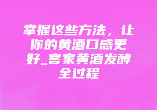 掌握这些方法，让你的黄酒口感更好_客家黄酒发酵全过程
